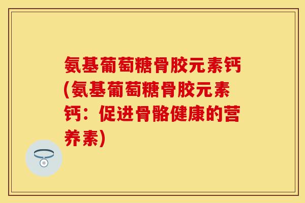 氨基葡萄糖骨胶元素钙(氨基葡萄糖骨胶元素钙：促进骨骼健康的营养素)