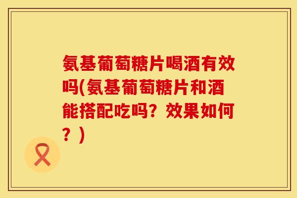 氨基葡萄糖片喝酒有效吗(氨基葡萄糖片和酒能搭配吃吗?效果如何?) 氨基葡萄糖片喝酒有效吗(氨基葡萄糖片和酒能搭配吃吗?效果如何?)