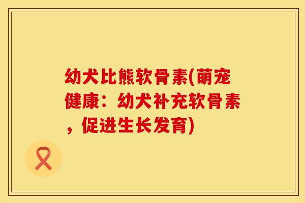幼犬比熊软骨素(萌宠健康:幼犬补充软骨素,促进生长发育)