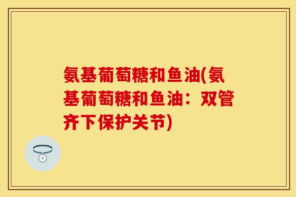 氨基葡萄糖和鱼油(氨基葡萄糖和鱼油:双管齐下保护关节) 氨基葡萄糖和鱼油(氨基葡萄糖和鱼油:双管齐下保护关节)