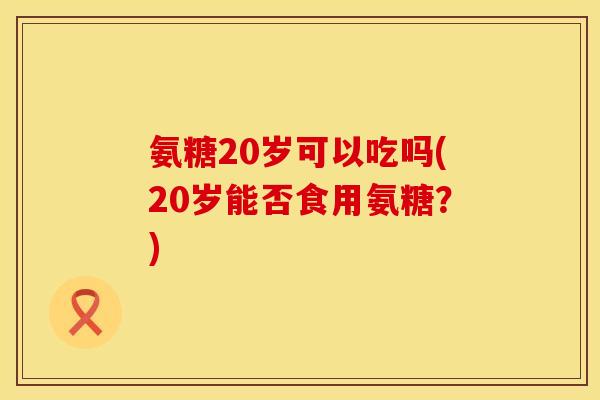 氨糖20岁可以吃吗(20岁能否食用氨糖?) 氨糖20岁可以吃吗(20岁能否食用氨糖?)