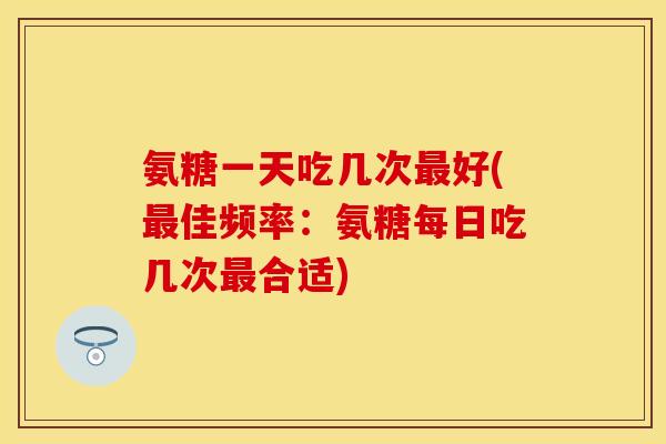 氨糖一天吃几次好(佳频率:氨糖每日吃几次合适) 氨糖一天吃几次好(佳频率:氨糖每日吃几次合适)