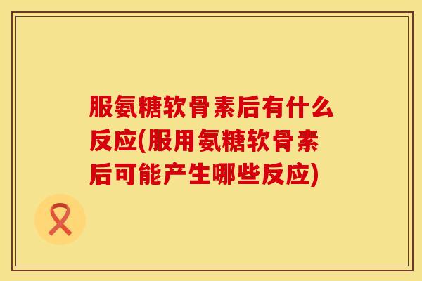 服氨糖软骨素后有什么反应(服用氨糖软骨素后可能产生哪些反应)