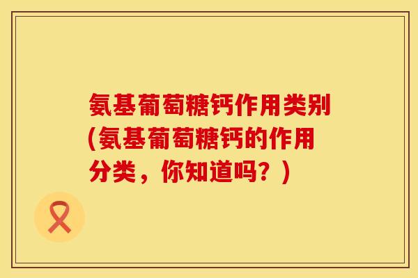 氨基葡萄糖钙作用类别(氨基葡萄糖钙的作用分类，你知道吗？)