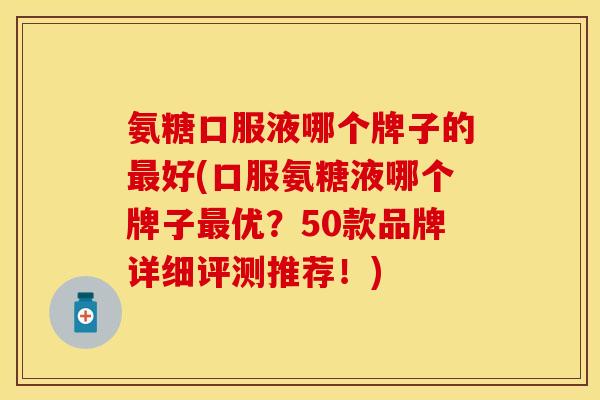 氨糖口服液哪个牌子的最好(口服氨糖液哪个牌子最优？50款品牌详细评测推荐！)