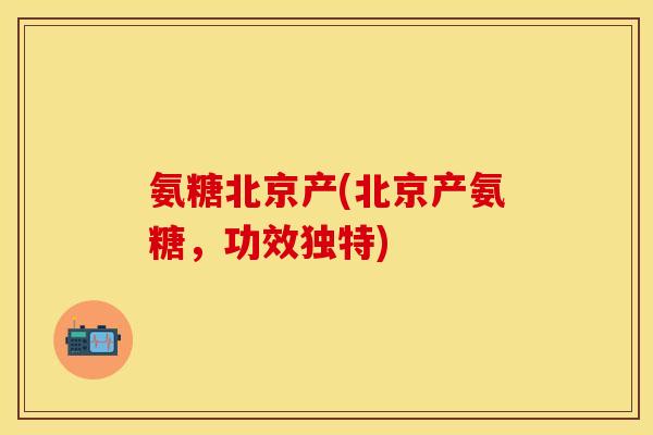 氨糖北京产(北京产氨糖，功效独特)
