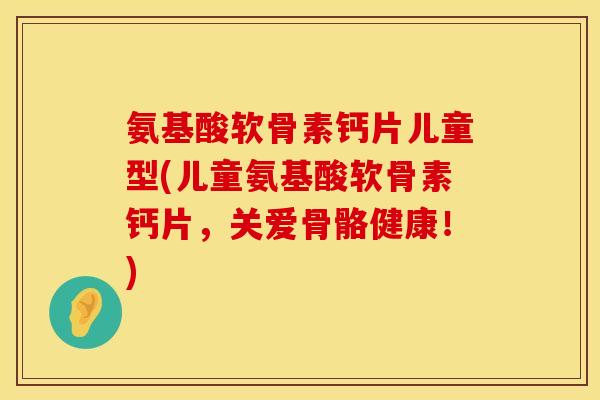 氨基酸软骨素钙片儿童型(儿童氨基酸软骨素钙片,关爱骨骼健康!) 氨基酸软骨素钙片儿童型(儿童氨基酸软骨素钙片,关爱骨骼健康!)