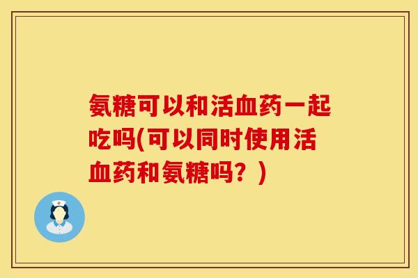 氨糖可以和活药一起吃吗(可以同时使用活药和氨糖吗?) 氨糖可以和活药一起吃吗(可以同时使用活药和氨糖吗?)