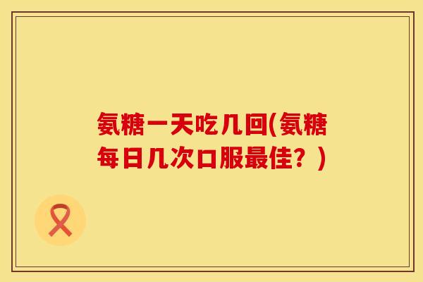 氨糖一天吃几回(氨糖每日几次口服最佳？)