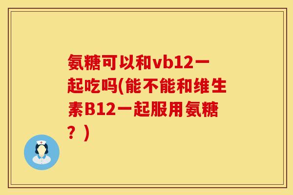 氨糖可以和vb12一起吃吗(能不能和维生素B12一起服用氨糖?) 氨糖可以和vb12一起吃吗(能不能和维生素B12一起服用氨糖?)