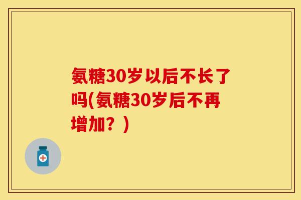 氨糖30岁以后不长了吗(氨糖30岁后不再增加?)