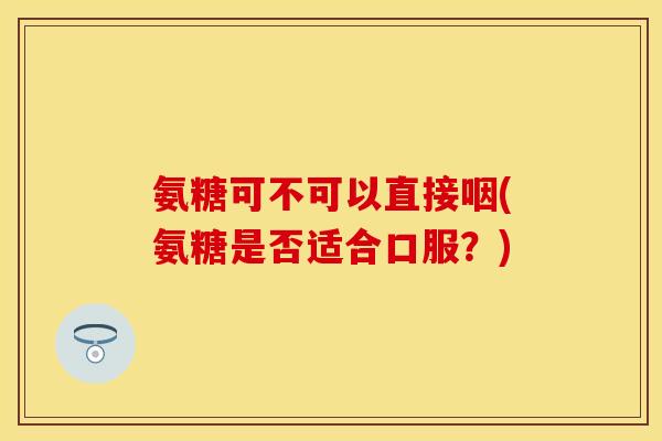 氨糖可不可以直接咽(氨糖是否适合口服?) 氨糖可不可以直接咽(氨糖是否适合口服?)