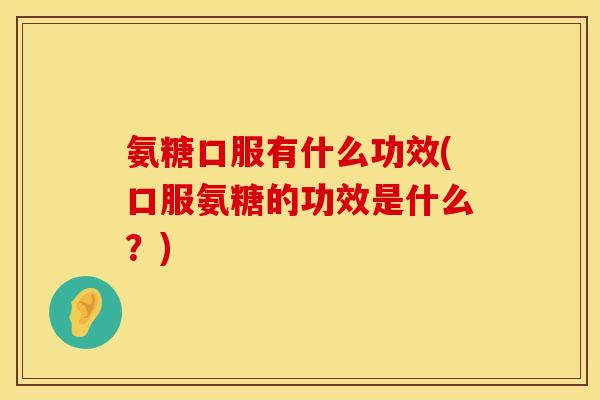 氨糖口服有什么功效(口服氨糖的功效是什么？)