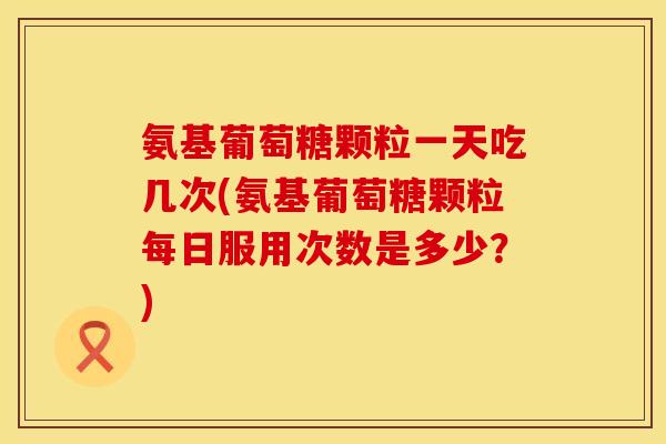 氨基葡萄糖颗粒一天吃几次(氨基葡萄糖颗粒每日服用次数是多少?) 氨基葡萄糖颗粒一天吃几次(氨基葡萄糖颗粒每日服用次数是多少?)