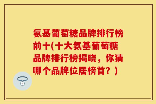 氨基葡萄糖品牌排行榜前十(十大氨基葡萄糖品牌排行榜揭晓，你猜哪个品牌位居榜首？)