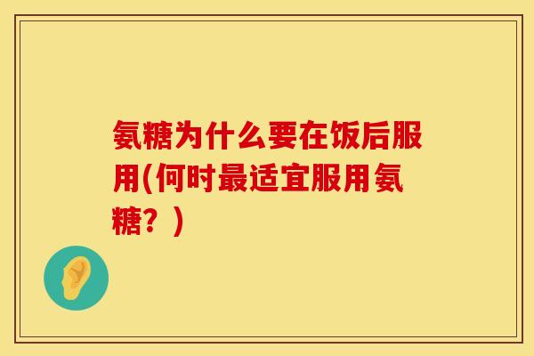 氨糖为什么要在饭后服用(何时最适宜服用氨糖?)