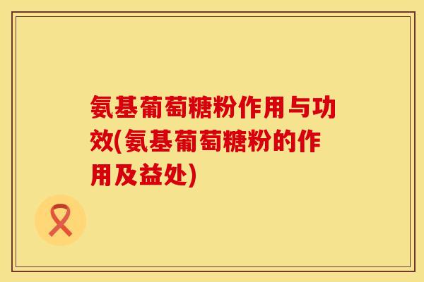 氨基葡萄糖粉作用与功效(氨基葡萄糖粉的作用及益处)