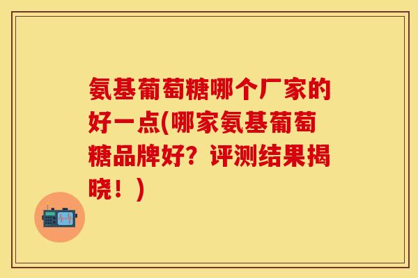 氨基葡萄糖哪个厂家的好一点(哪家氨基葡萄糖品牌好?评测结果揭晓!) 氨基葡萄糖哪个厂家的好一点(哪家氨基葡萄糖品牌好?评测结果揭晓!)