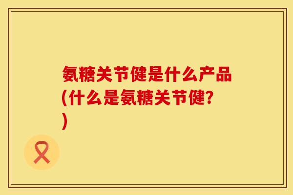 氨糖关节健是什么产品(什么是氨糖关节健?)