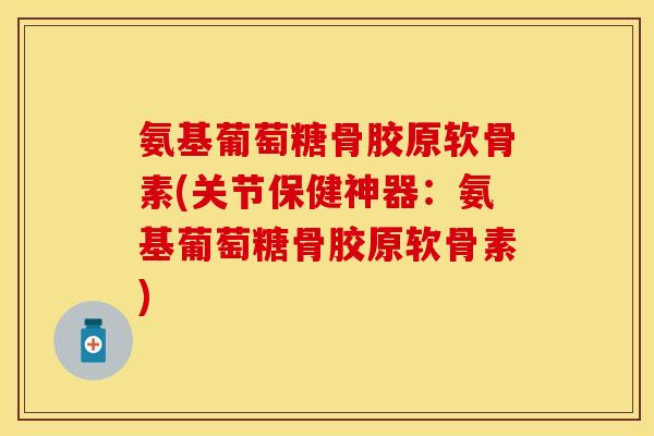 氨基葡萄糖骨胶原软骨素(关节保健神器：氨基葡萄糖骨胶原软骨素)