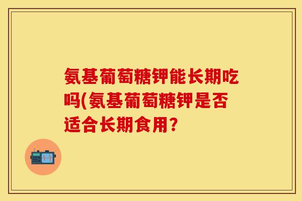 氨基葡萄糖钾能长期吃吗(氨基葡萄糖钾是否适合长期食用？