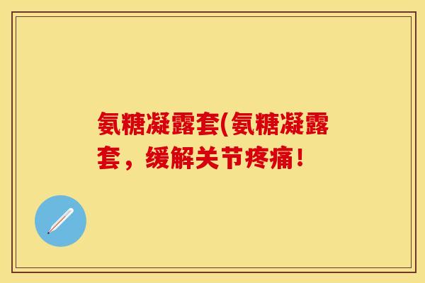氨糖凝露套(氨糖凝露套，缓解关节疼痛！
