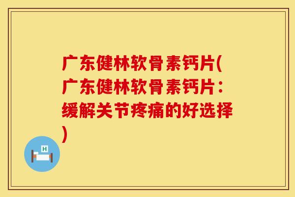 广东健林软骨素钙片(广东健林软骨素钙片：缓解关节疼痛的好选择)