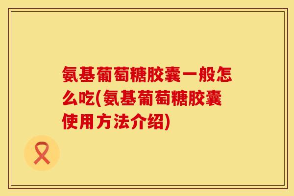 氨基葡萄糖胶囊一般怎么吃(氨基葡萄糖胶囊使用方法介绍) 氨基葡萄糖胶囊一般怎么吃(氨基葡萄糖胶囊使用方法介绍)