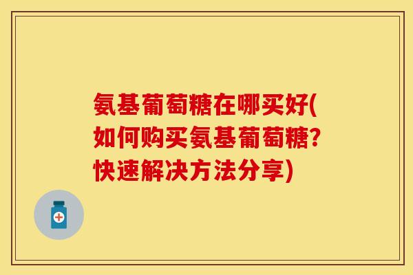 氨基葡萄糖在哪买好(如何购买氨基葡萄糖?快速解决方法分享) 氨基葡萄糖在哪买好(如何购买氨基葡萄糖?快速解决方法分享)