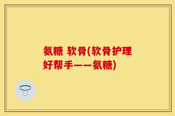 氨糖 软骨(软骨护理好帮手——氨糖) 氨糖 软骨(软骨护理好帮手——氨糖)