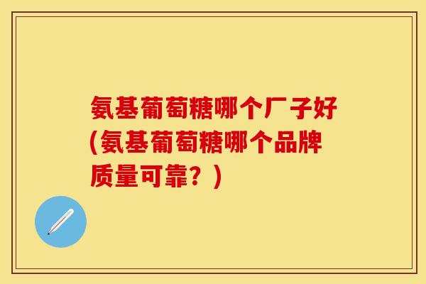 氨基葡萄糖哪个厂子好(氨基葡萄糖哪个品牌质量可靠?)