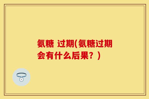 氨糖 过期(氨糖过期会有什么后果?) 氨糖 过期(氨糖过期会有什么后果?)