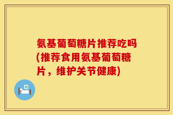 氨基葡萄糖片推荐吃吗(推荐食用氨基葡萄糖片,维护关节健康) 氨基葡萄糖片推荐吃吗(推荐食用氨基葡萄糖片,维护关节健康)
