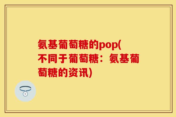 氨基葡萄糖的pop(不同于葡萄糖：氨基葡萄糖的资讯)