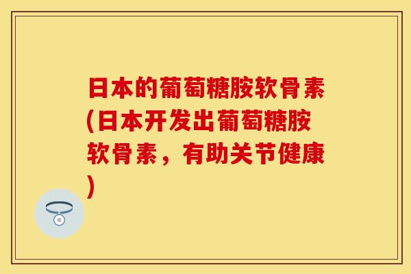 日本的葡萄糖胺软骨素(日本开发出葡萄糖胺软骨素,有助关节健康) 日本的葡萄糖胺软骨素(日本开发出葡萄糖胺软骨素,有助关节健康)
