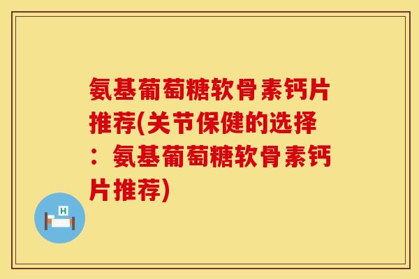 氨基葡萄糖软骨素钙片推荐(关节保健的选择：氨基葡萄糖软骨素钙片推荐)