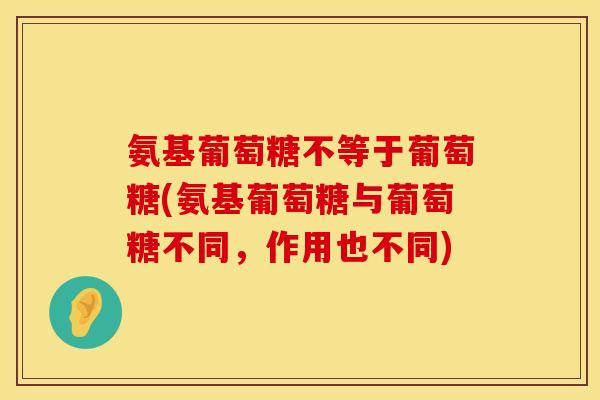 氨基葡萄糖不等于葡萄糖(氨基葡萄糖与葡萄糖不同,作用也不同) 氨基葡萄糖不等于葡萄糖(氨基葡萄糖与葡萄糖不同,作用也不同)