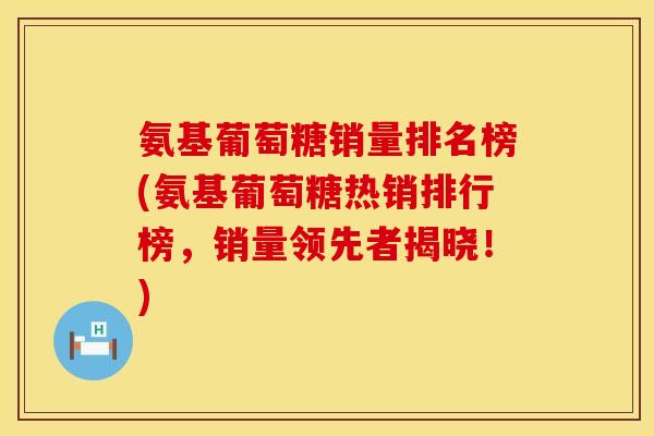 氨基葡萄糖销量排名榜(氨基葡萄糖热销排行榜，销量领先者揭晓！)