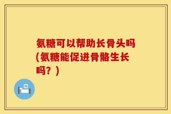 氨糖可以帮助长骨头吗(氨糖能促进骨骼生长吗?)