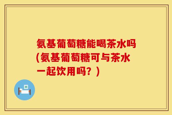 氨基葡萄糖能喝茶水吗(氨基葡萄糖可与茶水一起饮用吗?) 氨基葡萄糖能喝茶水吗(氨基葡萄糖可与茶水一起饮用吗?)