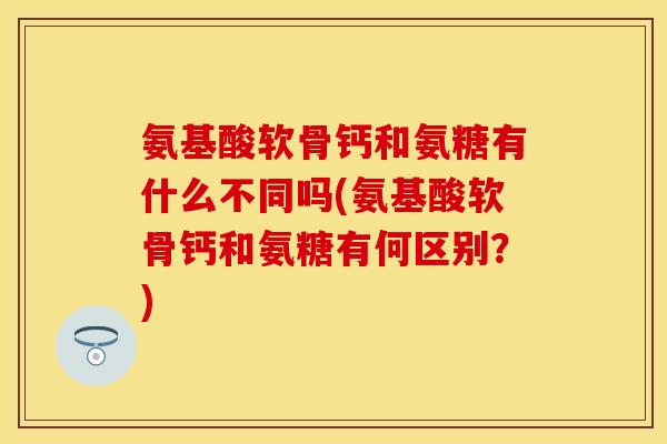 氨基酸软骨钙和氨糖有什么不同吗(氨基酸软骨钙和氨糖有何区别？)
