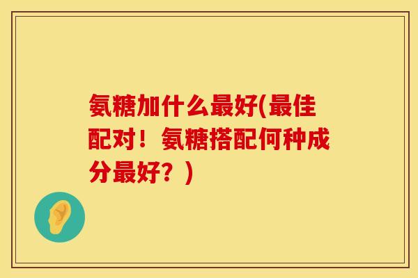 氨糖加什么好(佳配对!氨糖搭配何种成分好?) 氨糖加什么好(佳配对!氨糖搭配何种成分好?)