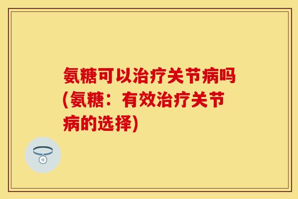 氨糖可以治疗关节病吗(氨糖：有效治疗关节病的选择)