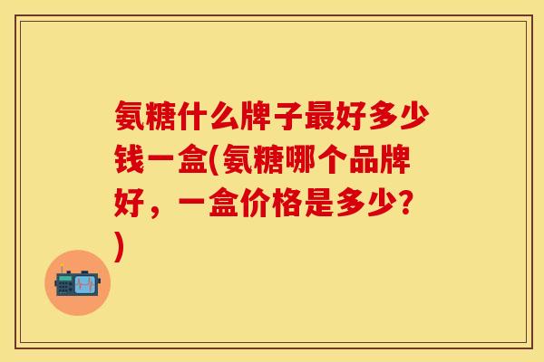 氨糖什么牌子最好多少钱一盒(氨糖哪个品牌好,一盒价格是多少?)