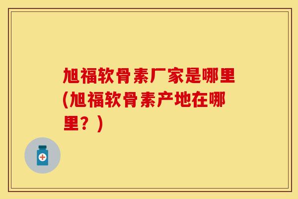旭福软骨素厂家是哪里(旭福软骨素产地在哪里?) 旭福软骨素厂家是哪里(旭福软骨素产地在哪里?)