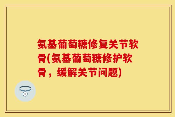 氨基葡萄糖修复关节软骨(氨基葡萄糖修护软骨,缓解关节问题)