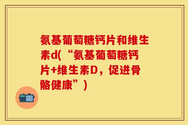 氨基葡萄糖钙片和维生素d(“氨基葡萄糖钙片+维生素D，促进骨骼健康”)