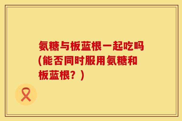 氨糖与板蓝根一起吃吗(能否同时服用氨糖和板蓝根?) 氨糖与板蓝根一起吃吗(能否同时服用氨糖和板蓝根?)