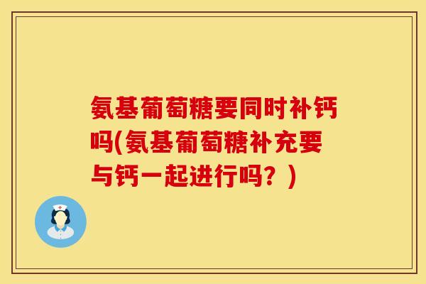 氨基葡萄糖要同时补钙吗(氨基葡萄糖补充要与钙一起进行吗？)