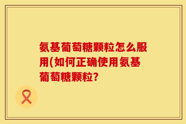 氨基葡萄糖颗粒怎么服用(如何正确使用氨基葡萄糖颗粒?